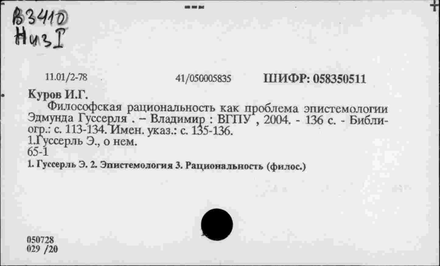 ﻿
11.01/2-78	41/050005835 ШИФР: 058350511
• Куров И.Г.
Философская рациональность как проблема эпистемологии Эдмунда Гуссерля . - Владимир : ВГПУ , 2004. - 136 с. - Библи-огр.: с. 113-134. Имен, указ.: с. 135-136.
1. Гуссерль Э., о нем.
65-1
1. Гуссерль Э. 2. Эпистемология 3. Рациональность (филос.)
050728 029 /20